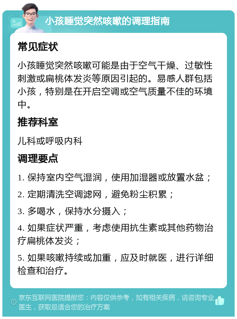 小孩睡觉突然咳嗽的调理指南 常见症状 小孩睡觉突然咳嗽可能是由于空气干燥、过敏性刺激或扁桃体发炎等原因引起的。易感人群包括小孩，特别是在开启空调或空气质量不佳的环境中。 推荐科室 儿科或呼吸内科 调理要点 1. 保持室内空气湿润，使用加湿器或放置水盆； 2. 定期清洗空调滤网，避免粉尘积累； 3. 多喝水，保持水分摄入； 4. 如果症状严重，考虑使用抗生素或其他药物治疗扁桃体发炎； 5. 如果咳嗽持续或加重，应及时就医，进行详细检查和治疗。