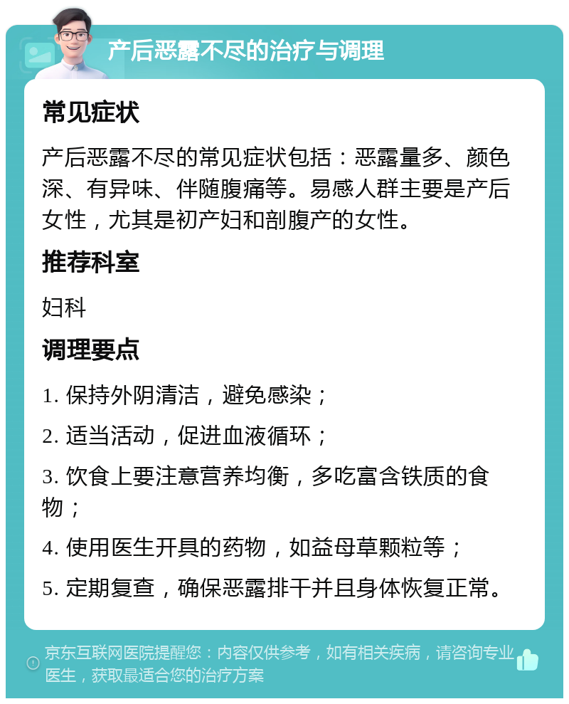 产后恶露不尽的治疗与调理 常见症状 产后恶露不尽的常见症状包括：恶露量多、颜色深、有异味、伴随腹痛等。易感人群主要是产后女性，尤其是初产妇和剖腹产的女性。 推荐科室 妇科 调理要点 1. 保持外阴清洁，避免感染； 2. 适当活动，促进血液循环； 3. 饮食上要注意营养均衡，多吃富含铁质的食物； 4. 使用医生开具的药物，如益母草颗粒等； 5. 定期复查，确保恶露排干并且身体恢复正常。