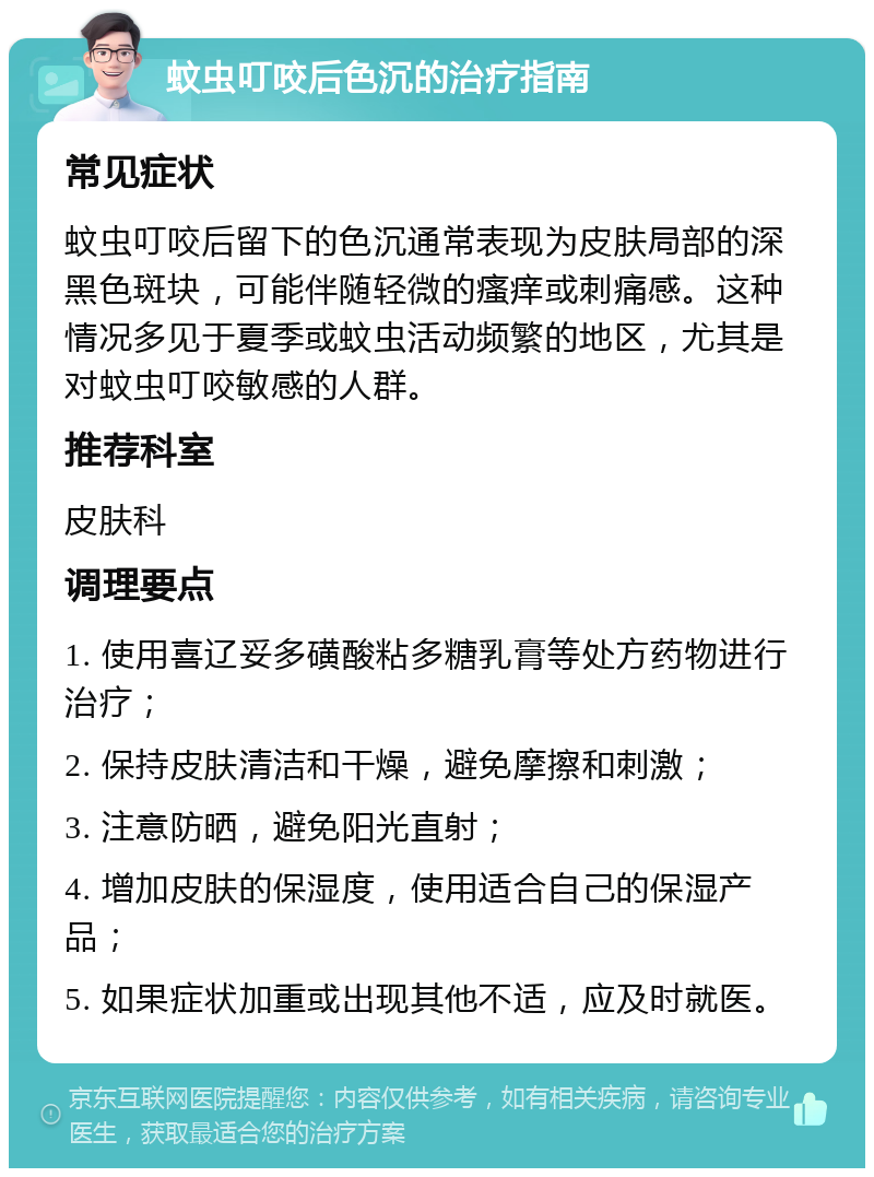 蚊虫叮咬后色沉的治疗指南 常见症状 蚊虫叮咬后留下的色沉通常表现为皮肤局部的深黑色斑块，可能伴随轻微的瘙痒或刺痛感。这种情况多见于夏季或蚊虫活动频繁的地区，尤其是对蚊虫叮咬敏感的人群。 推荐科室 皮肤科 调理要点 1. 使用喜辽妥多磺酸粘多糖乳膏等处方药物进行治疗； 2. 保持皮肤清洁和干燥，避免摩擦和刺激； 3. 注意防晒，避免阳光直射； 4. 增加皮肤的保湿度，使用适合自己的保湿产品； 5. 如果症状加重或出现其他不适，应及时就医。