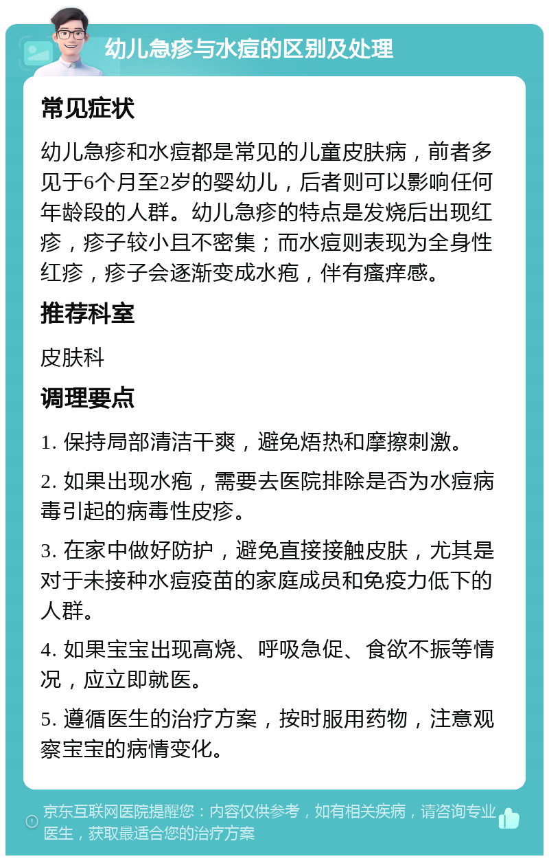 幼儿急疹与水痘的区别及处理 常见症状 幼儿急疹和水痘都是常见的儿童皮肤病，前者多见于6个月至2岁的婴幼儿，后者则可以影响任何年龄段的人群。幼儿急疹的特点是发烧后出现红疹，疹子较小且不密集；而水痘则表现为全身性红疹，疹子会逐渐变成水疱，伴有瘙痒感。 推荐科室 皮肤科 调理要点 1. 保持局部清洁干爽，避免焐热和摩擦刺激。 2. 如果出现水疱，需要去医院排除是否为水痘病毒引起的病毒性皮疹。 3. 在家中做好防护，避免直接接触皮肤，尤其是对于未接种水痘疫苗的家庭成员和免疫力低下的人群。 4. 如果宝宝出现高烧、呼吸急促、食欲不振等情况，应立即就医。 5. 遵循医生的治疗方案，按时服用药物，注意观察宝宝的病情变化。