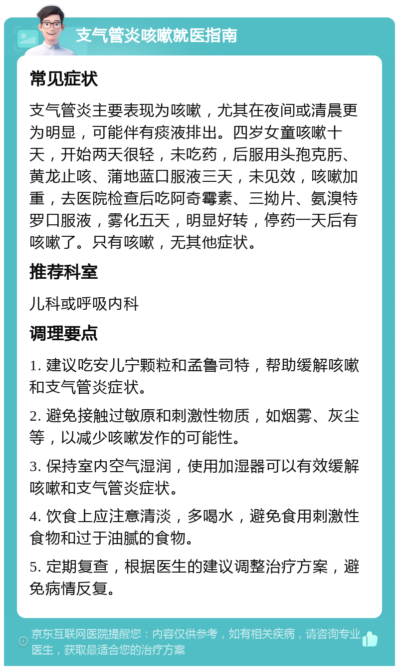 支气管炎咳嗽就医指南 常见症状 支气管炎主要表现为咳嗽，尤其在夜间或清晨更为明显，可能伴有痰液排出。四岁女童咳嗽十天，开始两天很轻，未吃药，后服用头孢克肟、黄龙止咳、蒲地蓝口服液三天，未见效，咳嗽加重，去医院检查后吃阿奇霉素、三拗片、氨溴特罗口服液，雾化五天，明显好转，停药一天后有咳嗽了。只有咳嗽，无其他症状。 推荐科室 儿科或呼吸内科 调理要点 1. 建议吃安儿宁颗粒和孟鲁司特，帮助缓解咳嗽和支气管炎症状。 2. 避免接触过敏原和刺激性物质，如烟雾、灰尘等，以减少咳嗽发作的可能性。 3. 保持室内空气湿润，使用加湿器可以有效缓解咳嗽和支气管炎症状。 4. 饮食上应注意清淡，多喝水，避免食用刺激性食物和过于油腻的食物。 5. 定期复查，根据医生的建议调整治疗方案，避免病情反复。