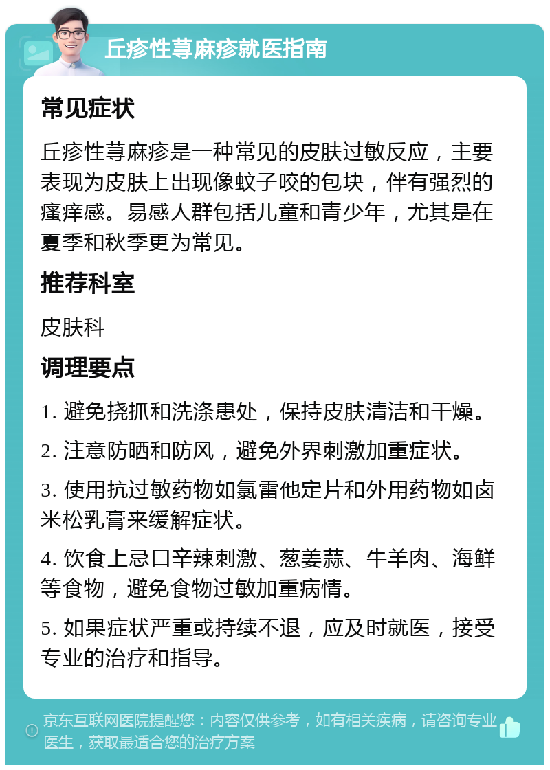 丘疹性荨麻疹就医指南 常见症状 丘疹性荨麻疹是一种常见的皮肤过敏反应，主要表现为皮肤上出现像蚊子咬的包块，伴有强烈的瘙痒感。易感人群包括儿童和青少年，尤其是在夏季和秋季更为常见。 推荐科室 皮肤科 调理要点 1. 避免挠抓和洗涤患处，保持皮肤清洁和干燥。 2. 注意防晒和防风，避免外界刺激加重症状。 3. 使用抗过敏药物如氯雷他定片和外用药物如卤米松乳膏来缓解症状。 4. 饮食上忌口辛辣刺激、葱姜蒜、牛羊肉、海鲜等食物，避免食物过敏加重病情。 5. 如果症状严重或持续不退，应及时就医，接受专业的治疗和指导。