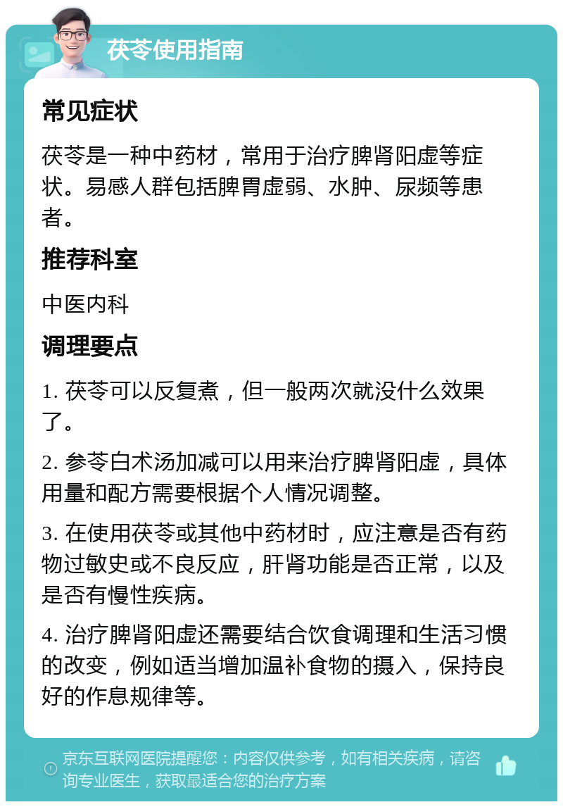 茯苓使用指南 常见症状 茯苓是一种中药材，常用于治疗脾肾阳虚等症状。易感人群包括脾胃虚弱、水肿、尿频等患者。 推荐科室 中医内科 调理要点 1. 茯苓可以反复煮，但一般两次就没什么效果了。 2. 参苓白术汤加减可以用来治疗脾肾阳虚，具体用量和配方需要根据个人情况调整。 3. 在使用茯苓或其他中药材时，应注意是否有药物过敏史或不良反应，肝肾功能是否正常，以及是否有慢性疾病。 4. 治疗脾肾阳虚还需要结合饮食调理和生活习惯的改变，例如适当增加温补食物的摄入，保持良好的作息规律等。