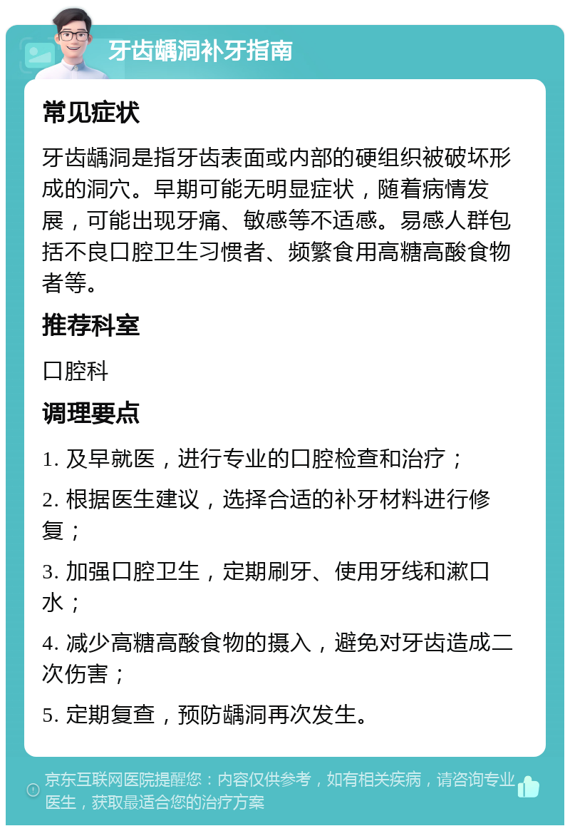 牙齿龋洞补牙指南 常见症状 牙齿龋洞是指牙齿表面或内部的硬组织被破坏形成的洞穴。早期可能无明显症状，随着病情发展，可能出现牙痛、敏感等不适感。易感人群包括不良口腔卫生习惯者、频繁食用高糖高酸食物者等。 推荐科室 口腔科 调理要点 1. 及早就医，进行专业的口腔检查和治疗； 2. 根据医生建议，选择合适的补牙材料进行修复； 3. 加强口腔卫生，定期刷牙、使用牙线和漱口水； 4. 减少高糖高酸食物的摄入，避免对牙齿造成二次伤害； 5. 定期复查，预防龋洞再次发生。