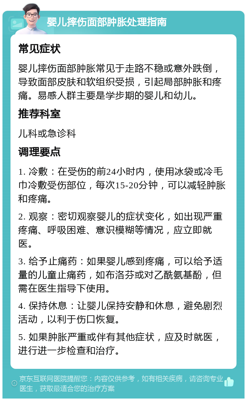 婴儿摔伤面部肿胀处理指南 常见症状 婴儿摔伤面部肿胀常见于走路不稳或意外跌倒，导致面部皮肤和软组织受损，引起局部肿胀和疼痛。易感人群主要是学步期的婴儿和幼儿。 推荐科室 儿科或急诊科 调理要点 1. 冷敷：在受伤的前24小时内，使用冰袋或冷毛巾冷敷受伤部位，每次15-20分钟，可以减轻肿胀和疼痛。 2. 观察：密切观察婴儿的症状变化，如出现严重疼痛、呼吸困难、意识模糊等情况，应立即就医。 3. 给予止痛药：如果婴儿感到疼痛，可以给予适量的儿童止痛药，如布洛芬或对乙酰氨基酚，但需在医生指导下使用。 4. 保持休息：让婴儿保持安静和休息，避免剧烈活动，以利于伤口恢复。 5. 如果肿胀严重或伴有其他症状，应及时就医，进行进一步检查和治疗。