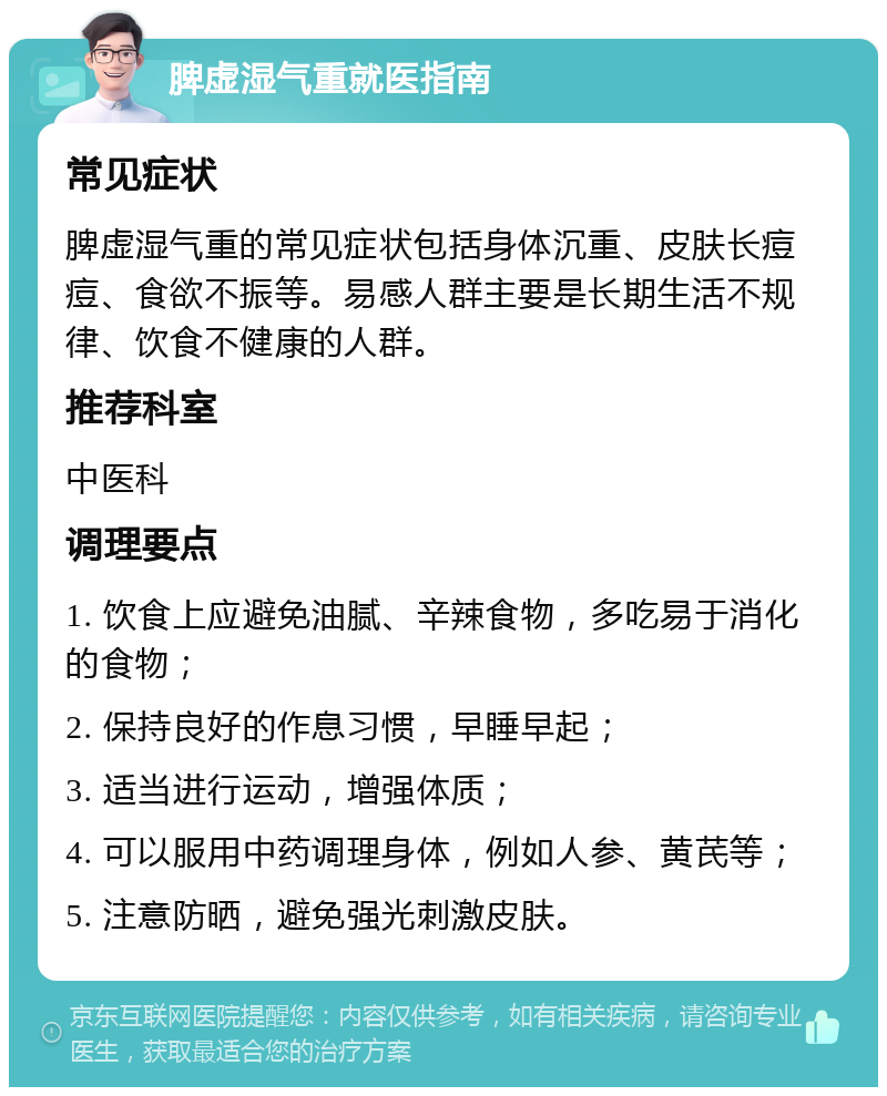 脾虚湿气重就医指南 常见症状 脾虚湿气重的常见症状包括身体沉重、皮肤长痘痘、食欲不振等。易感人群主要是长期生活不规律、饮食不健康的人群。 推荐科室 中医科 调理要点 1. 饮食上应避免油腻、辛辣食物，多吃易于消化的食物； 2. 保持良好的作息习惯，早睡早起； 3. 适当进行运动，增强体质； 4. 可以服用中药调理身体，例如人参、黄芪等； 5. 注意防晒，避免强光刺激皮肤。