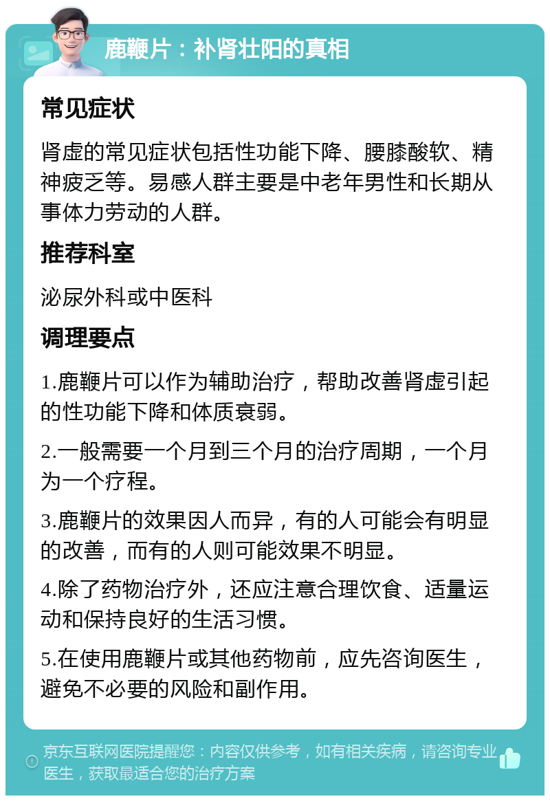 鹿鞭片：补肾壮阳的真相 常见症状 肾虚的常见症状包括性功能下降、腰膝酸软、精神疲乏等。易感人群主要是中老年男性和长期从事体力劳动的人群。 推荐科室 泌尿外科或中医科 调理要点 1.鹿鞭片可以作为辅助治疗，帮助改善肾虚引起的性功能下降和体质衰弱。 2.一般需要一个月到三个月的治疗周期，一个月为一个疗程。 3.鹿鞭片的效果因人而异，有的人可能会有明显的改善，而有的人则可能效果不明显。 4.除了药物治疗外，还应注意合理饮食、适量运动和保持良好的生活习惯。 5.在使用鹿鞭片或其他药物前，应先咨询医生，避免不必要的风险和副作用。