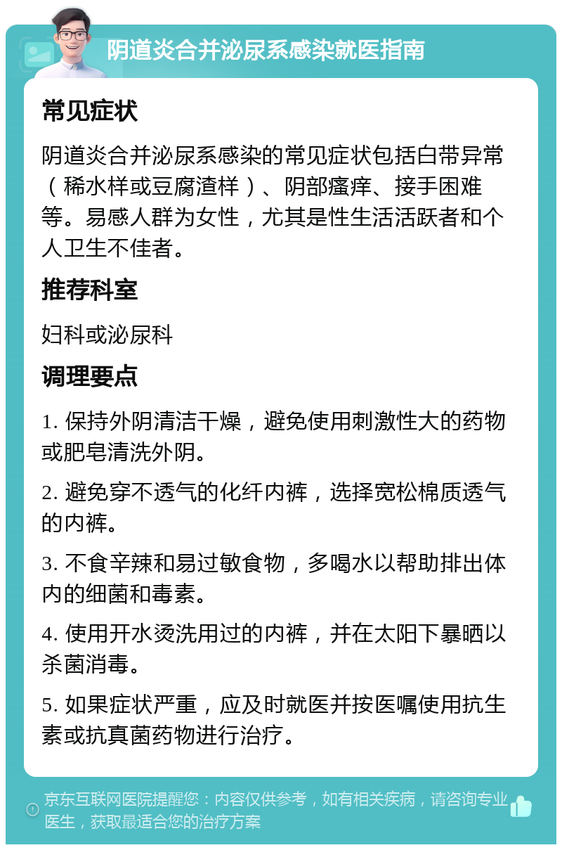 阴道炎合并泌尿系感染就医指南 常见症状 阴道炎合并泌尿系感染的常见症状包括白带异常（稀水样或豆腐渣样）、阴部瘙痒、接手困难等。易感人群为女性，尤其是性生活活跃者和个人卫生不佳者。 推荐科室 妇科或泌尿科 调理要点 1. 保持外阴清洁干燥，避免使用刺激性大的药物或肥皂清洗外阴。 2. 避免穿不透气的化纤内裤，选择宽松棉质透气的内裤。 3. 不食辛辣和易过敏食物，多喝水以帮助排出体内的细菌和毒素。 4. 使用开水烫洗用过的内裤，并在太阳下暴晒以杀菌消毒。 5. 如果症状严重，应及时就医并按医嘱使用抗生素或抗真菌药物进行治疗。