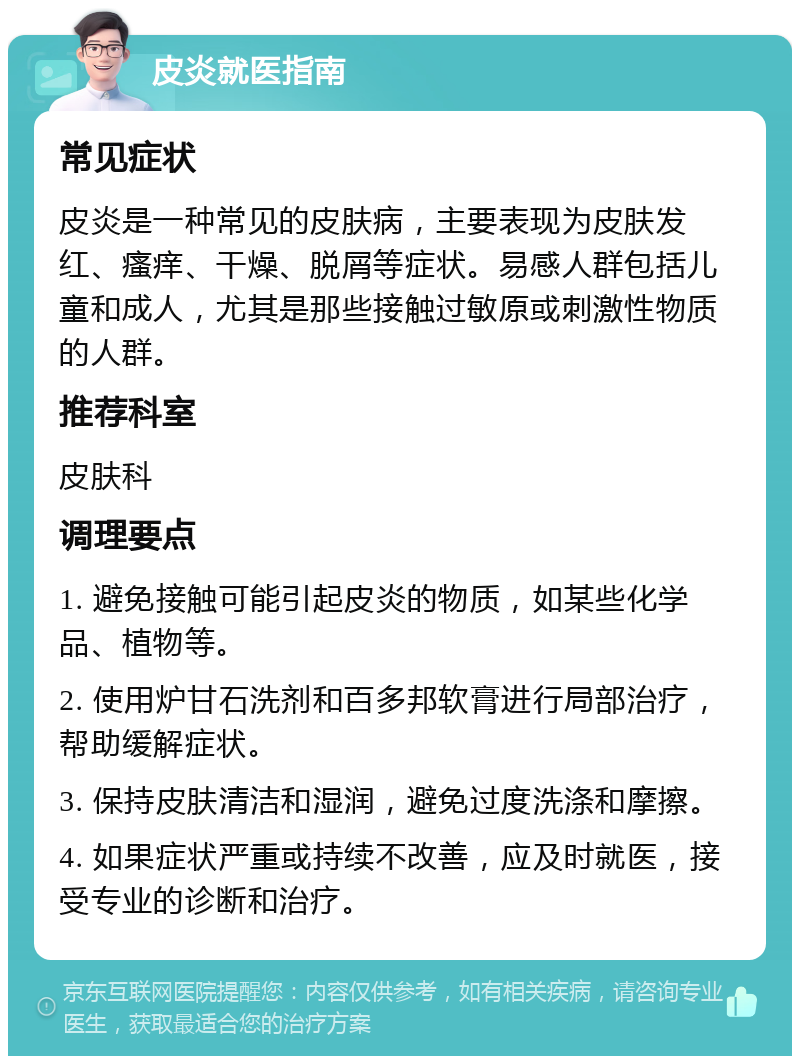 皮炎就医指南 常见症状 皮炎是一种常见的皮肤病，主要表现为皮肤发红、瘙痒、干燥、脱屑等症状。易感人群包括儿童和成人，尤其是那些接触过敏原或刺激性物质的人群。 推荐科室 皮肤科 调理要点 1. 避免接触可能引起皮炎的物质，如某些化学品、植物等。 2. 使用炉甘石洗剂和百多邦软膏进行局部治疗，帮助缓解症状。 3. 保持皮肤清洁和湿润，避免过度洗涤和摩擦。 4. 如果症状严重或持续不改善，应及时就医，接受专业的诊断和治疗。