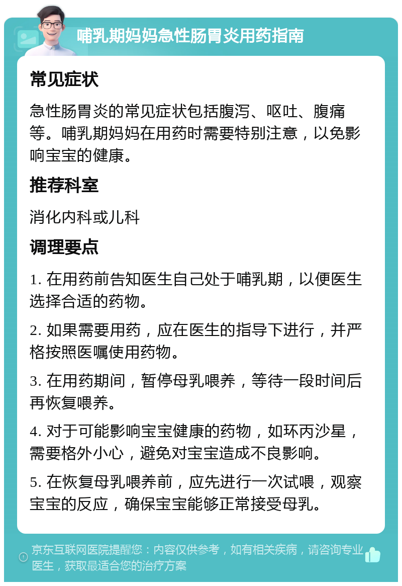 哺乳期妈妈急性肠胃炎用药指南 常见症状 急性肠胃炎的常见症状包括腹泻、呕吐、腹痛等。哺乳期妈妈在用药时需要特别注意，以免影响宝宝的健康。 推荐科室 消化内科或儿科 调理要点 1. 在用药前告知医生自己处于哺乳期，以便医生选择合适的药物。 2. 如果需要用药，应在医生的指导下进行，并严格按照医嘱使用药物。 3. 在用药期间，暂停母乳喂养，等待一段时间后再恢复喂养。 4. 对于可能影响宝宝健康的药物，如环丙沙星，需要格外小心，避免对宝宝造成不良影响。 5. 在恢复母乳喂养前，应先进行一次试喂，观察宝宝的反应，确保宝宝能够正常接受母乳。