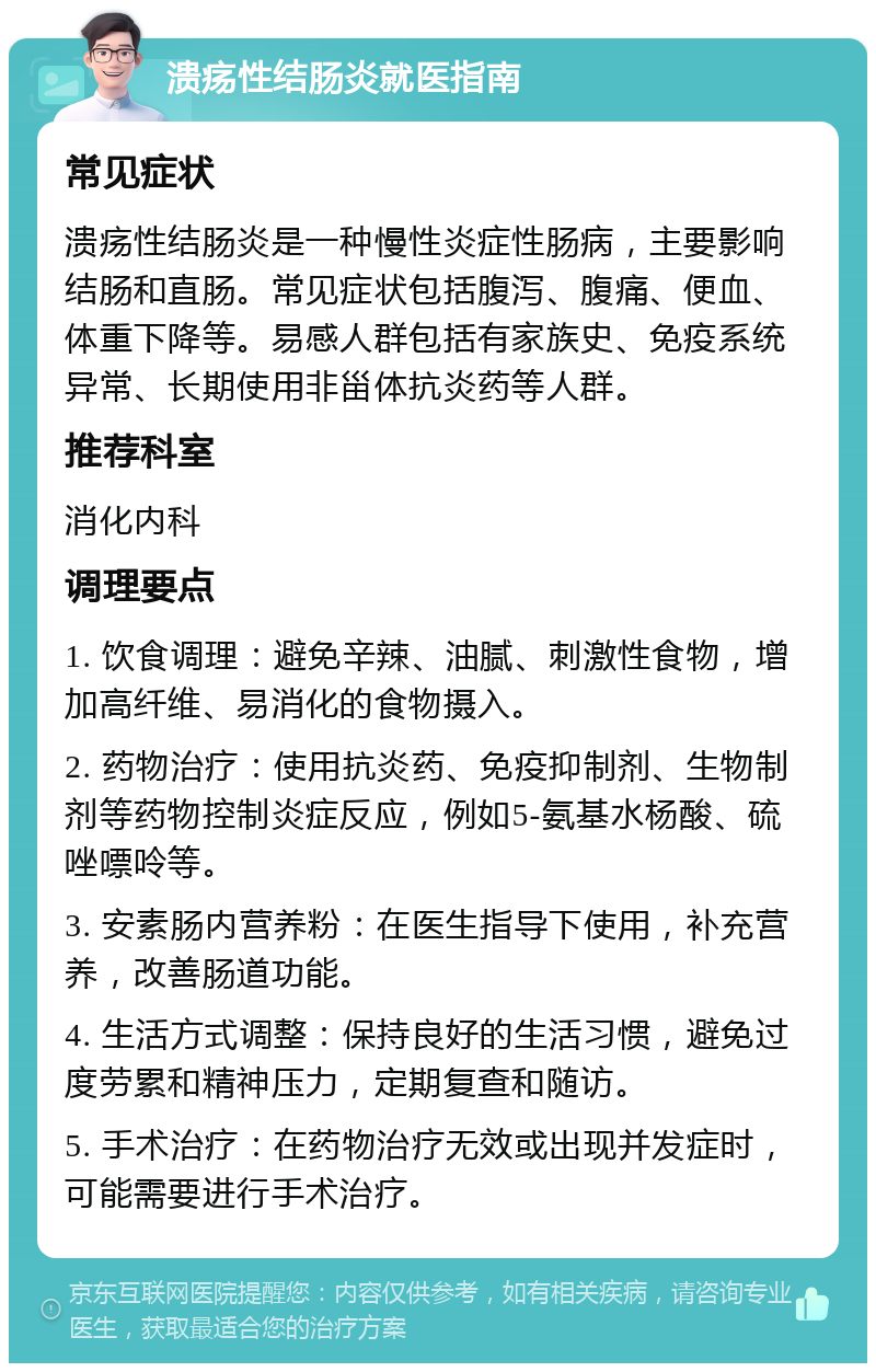 溃疡性结肠炎就医指南 常见症状 溃疡性结肠炎是一种慢性炎症性肠病，主要影响结肠和直肠。常见症状包括腹泻、腹痛、便血、体重下降等。易感人群包括有家族史、免疫系统异常、长期使用非甾体抗炎药等人群。 推荐科室 消化内科 调理要点 1. 饮食调理：避免辛辣、油腻、刺激性食物，增加高纤维、易消化的食物摄入。 2. 药物治疗：使用抗炎药、免疫抑制剂、生物制剂等药物控制炎症反应，例如5-氨基水杨酸、硫唑嘌呤等。 3. 安素肠内营养粉：在医生指导下使用，补充营养，改善肠道功能。 4. 生活方式调整：保持良好的生活习惯，避免过度劳累和精神压力，定期复查和随访。 5. 手术治疗：在药物治疗无效或出现并发症时，可能需要进行手术治疗。