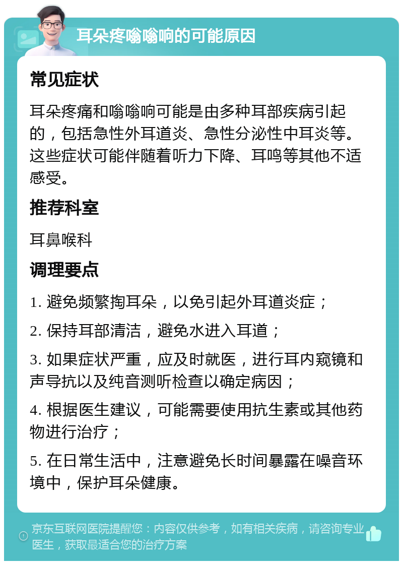 耳朵疼嗡嗡响的可能原因 常见症状 耳朵疼痛和嗡嗡响可能是由多种耳部疾病引起的，包括急性外耳道炎、急性分泌性中耳炎等。这些症状可能伴随着听力下降、耳鸣等其他不适感受。 推荐科室 耳鼻喉科 调理要点 1. 避免频繁掏耳朵，以免引起外耳道炎症； 2. 保持耳部清洁，避免水进入耳道； 3. 如果症状严重，应及时就医，进行耳内窥镜和声导抗以及纯音测听检查以确定病因； 4. 根据医生建议，可能需要使用抗生素或其他药物进行治疗； 5. 在日常生活中，注意避免长时间暴露在噪音环境中，保护耳朵健康。