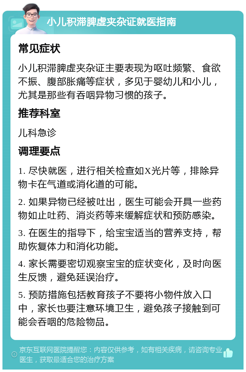 小儿积滞脾虚夹杂证就医指南 常见症状 小儿积滞脾虚夹杂证主要表现为呕吐频繁、食欲不振、腹部胀痛等症状，多见于婴幼儿和小儿，尤其是那些有吞咽异物习惯的孩子。 推荐科室 儿科急诊 调理要点 1. 尽快就医，进行相关检查如X光片等，排除异物卡在气道或消化道的可能。 2. 如果异物已经被吐出，医生可能会开具一些药物如止吐药、消炎药等来缓解症状和预防感染。 3. 在医生的指导下，给宝宝适当的营养支持，帮助恢复体力和消化功能。 4. 家长需要密切观察宝宝的症状变化，及时向医生反馈，避免延误治疗。 5. 预防措施包括教育孩子不要将小物件放入口中，家长也要注意环境卫生，避免孩子接触到可能会吞咽的危险物品。