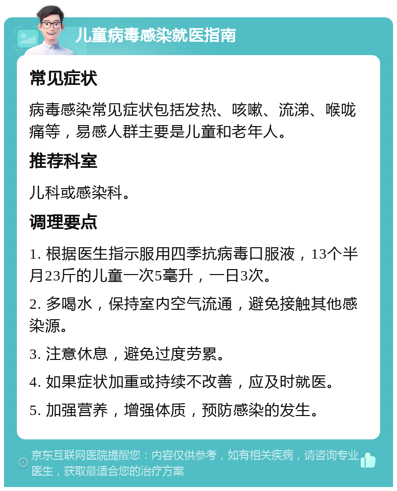 儿童病毒感染就医指南 常见症状 病毒感染常见症状包括发热、咳嗽、流涕、喉咙痛等，易感人群主要是儿童和老年人。 推荐科室 儿科或感染科。 调理要点 1. 根据医生指示服用四季抗病毒口服液，13个半月23斤的儿童一次5毫升，一日3次。 2. 多喝水，保持室内空气流通，避免接触其他感染源。 3. 注意休息，避免过度劳累。 4. 如果症状加重或持续不改善，应及时就医。 5. 加强营养，增强体质，预防感染的发生。