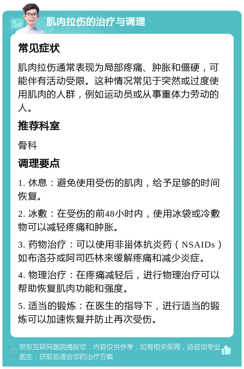 肌肉拉伤的治疗与调理 常见症状 肌肉拉伤通常表现为局部疼痛、肿胀和僵硬，可能伴有活动受限。这种情况常见于突然或过度使用肌肉的人群，例如运动员或从事重体力劳动的人。 推荐科室 骨科 调理要点 1. 休息：避免使用受伤的肌肉，给予足够的时间恢复。 2. 冰敷：在受伤的前48小时内，使用冰袋或冷敷物可以减轻疼痛和肿胀。 3. 药物治疗：可以使用非甾体抗炎药（NSAIDs）如布洛芬或阿司匹林来缓解疼痛和减少炎症。 4. 物理治疗：在疼痛减轻后，进行物理治疗可以帮助恢复肌肉功能和强度。 5. 适当的锻炼：在医生的指导下，进行适当的锻炼可以加速恢复并防止再次受伤。