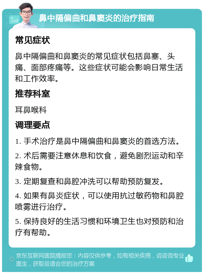 鼻中隔偏曲和鼻窦炎的治疗指南 常见症状 鼻中隔偏曲和鼻窦炎的常见症状包括鼻塞、头痛、面部疼痛等。这些症状可能会影响日常生活和工作效率。 推荐科室 耳鼻喉科 调理要点 1. 手术治疗是鼻中隔偏曲和鼻窦炎的首选方法。 2. 术后需要注意休息和饮食，避免剧烈运动和辛辣食物。 3. 定期复查和鼻腔冲洗可以帮助预防复发。 4. 如果有鼻炎症状，可以使用抗过敏药物和鼻腔喷雾进行治疗。 5. 保持良好的生活习惯和环境卫生也对预防和治疗有帮助。