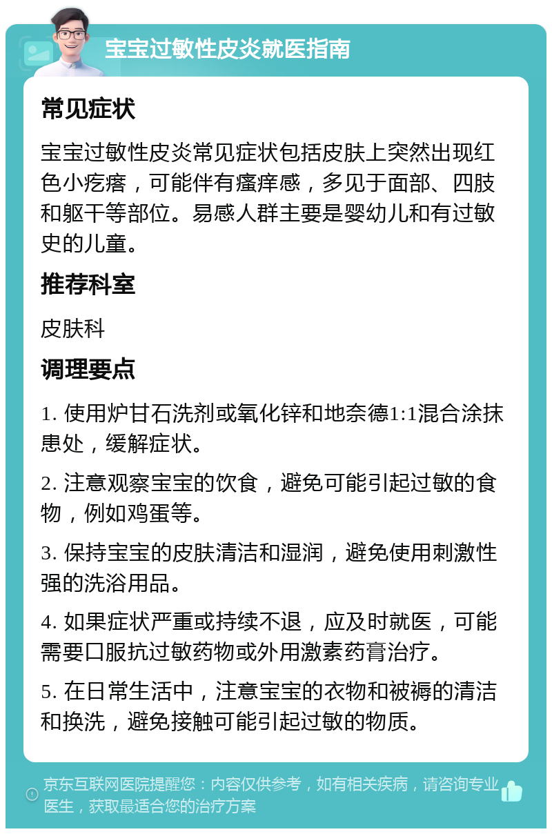 宝宝过敏性皮炎就医指南 常见症状 宝宝过敏性皮炎常见症状包括皮肤上突然出现红色小疙瘩，可能伴有瘙痒感，多见于面部、四肢和躯干等部位。易感人群主要是婴幼儿和有过敏史的儿童。 推荐科室 皮肤科 调理要点 1. 使用炉甘石洗剂或氧化锌和地奈德1:1混合涂抹患处，缓解症状。 2. 注意观察宝宝的饮食，避免可能引起过敏的食物，例如鸡蛋等。 3. 保持宝宝的皮肤清洁和湿润，避免使用刺激性强的洗浴用品。 4. 如果症状严重或持续不退，应及时就医，可能需要口服抗过敏药物或外用激素药膏治疗。 5. 在日常生活中，注意宝宝的衣物和被褥的清洁和换洗，避免接触可能引起过敏的物质。