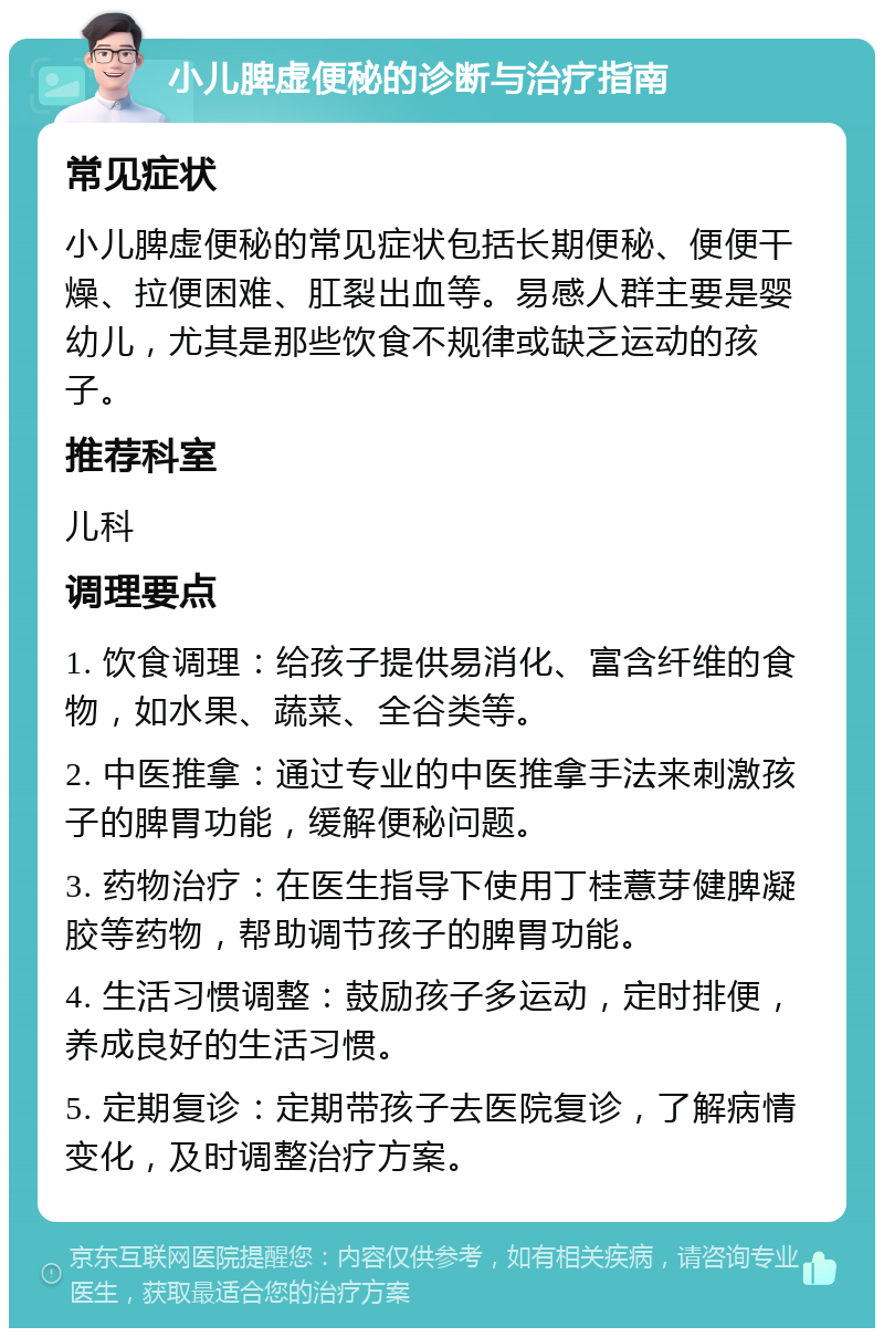 小儿脾虚便秘的诊断与治疗指南 常见症状 小儿脾虚便秘的常见症状包括长期便秘、便便干燥、拉便困难、肛裂出血等。易感人群主要是婴幼儿，尤其是那些饮食不规律或缺乏运动的孩子。 推荐科室 儿科 调理要点 1. 饮食调理：给孩子提供易消化、富含纤维的食物，如水果、蔬菜、全谷类等。 2. 中医推拿：通过专业的中医推拿手法来刺激孩子的脾胃功能，缓解便秘问题。 3. 药物治疗：在医生指导下使用丁桂薏芽健脾凝胶等药物，帮助调节孩子的脾胃功能。 4. 生活习惯调整：鼓励孩子多运动，定时排便，养成良好的生活习惯。 5. 定期复诊：定期带孩子去医院复诊，了解病情变化，及时调整治疗方案。