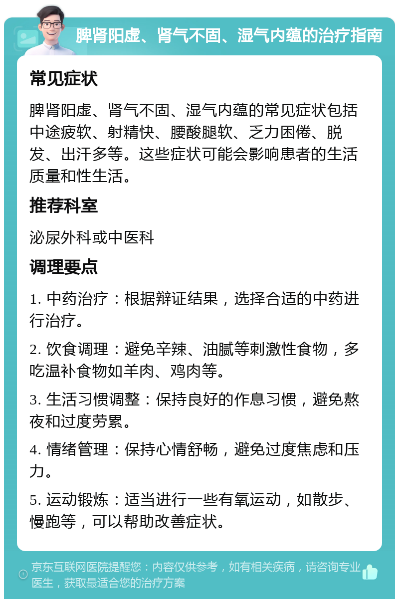 脾肾阳虚、肾气不固、湿气内蕴的治疗指南 常见症状 脾肾阳虚、肾气不固、湿气内蕴的常见症状包括中途疲软、射精快、腰酸腿软、乏力困倦、脱发、出汗多等。这些症状可能会影响患者的生活质量和性生活。 推荐科室 泌尿外科或中医科 调理要点 1. 中药治疗：根据辩证结果，选择合适的中药进行治疗。 2. 饮食调理：避免辛辣、油腻等刺激性食物，多吃温补食物如羊肉、鸡肉等。 3. 生活习惯调整：保持良好的作息习惯，避免熬夜和过度劳累。 4. 情绪管理：保持心情舒畅，避免过度焦虑和压力。 5. 运动锻炼：适当进行一些有氧运动，如散步、慢跑等，可以帮助改善症状。