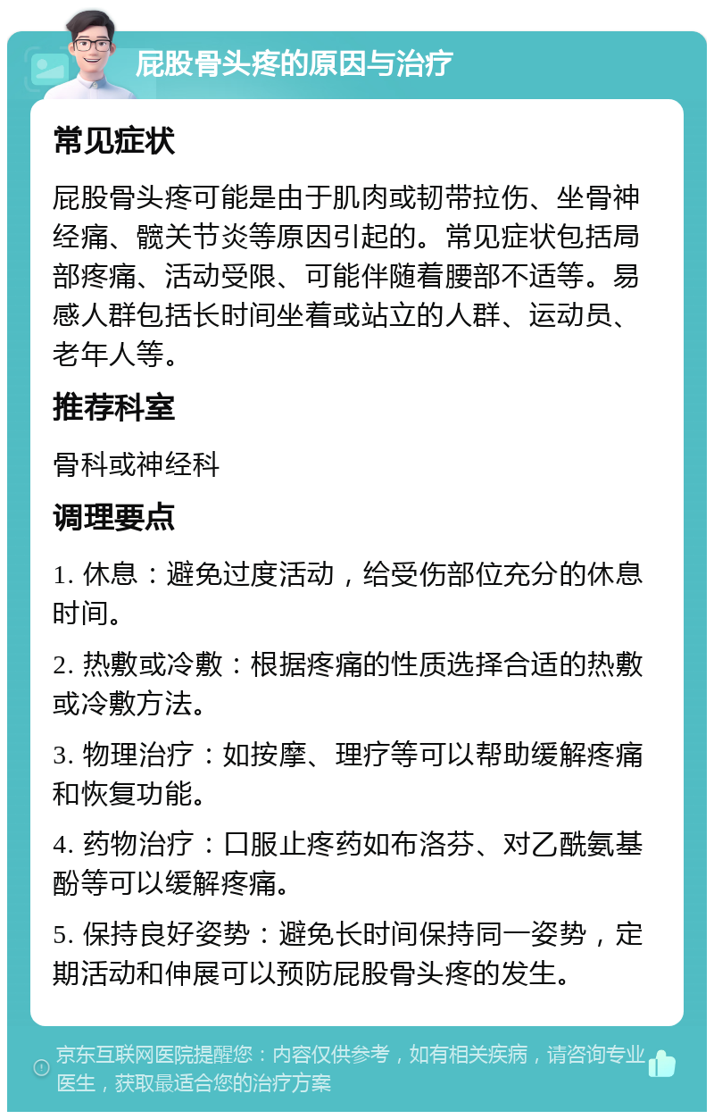 屁股骨头疼的原因与治疗 常见症状 屁股骨头疼可能是由于肌肉或韧带拉伤、坐骨神经痛、髋关节炎等原因引起的。常见症状包括局部疼痛、活动受限、可能伴随着腰部不适等。易感人群包括长时间坐着或站立的人群、运动员、老年人等。 推荐科室 骨科或神经科 调理要点 1. 休息：避免过度活动，给受伤部位充分的休息时间。 2. 热敷或冷敷：根据疼痛的性质选择合适的热敷或冷敷方法。 3. 物理治疗：如按摩、理疗等可以帮助缓解疼痛和恢复功能。 4. 药物治疗：口服止疼药如布洛芬、对乙酰氨基酚等可以缓解疼痛。 5. 保持良好姿势：避免长时间保持同一姿势，定期活动和伸展可以预防屁股骨头疼的发生。