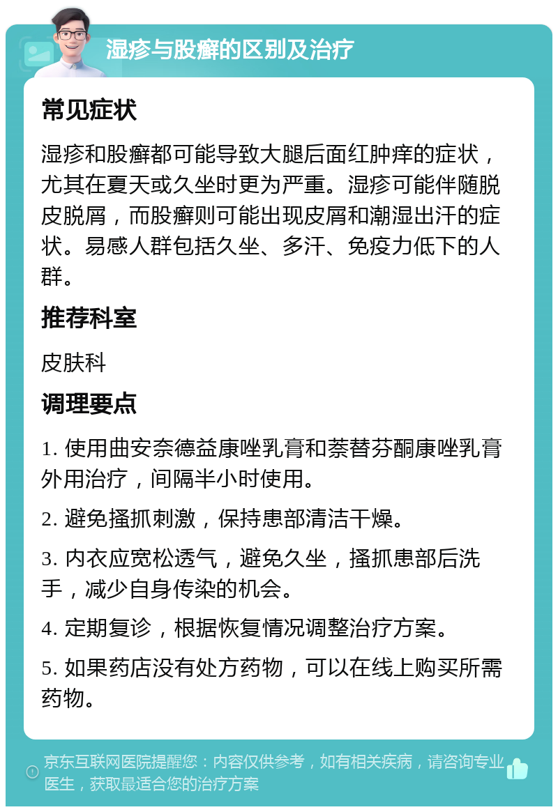 湿疹与股癣的区别及治疗 常见症状 湿疹和股癣都可能导致大腿后面红肿痒的症状，尤其在夏天或久坐时更为严重。湿疹可能伴随脱皮脱屑，而股癣则可能出现皮屑和潮湿出汗的症状。易感人群包括久坐、多汗、免疫力低下的人群。 推荐科室 皮肤科 调理要点 1. 使用曲安奈德益康唑乳膏和萘替芬酮康唑乳膏外用治疗，间隔半小时使用。 2. 避免搔抓刺激，保持患部清洁干燥。 3. 内衣应宽松透气，避免久坐，搔抓患部后洗手，减少自身传染的机会。 4. 定期复诊，根据恢复情况调整治疗方案。 5. 如果药店没有处方药物，可以在线上购买所需药物。