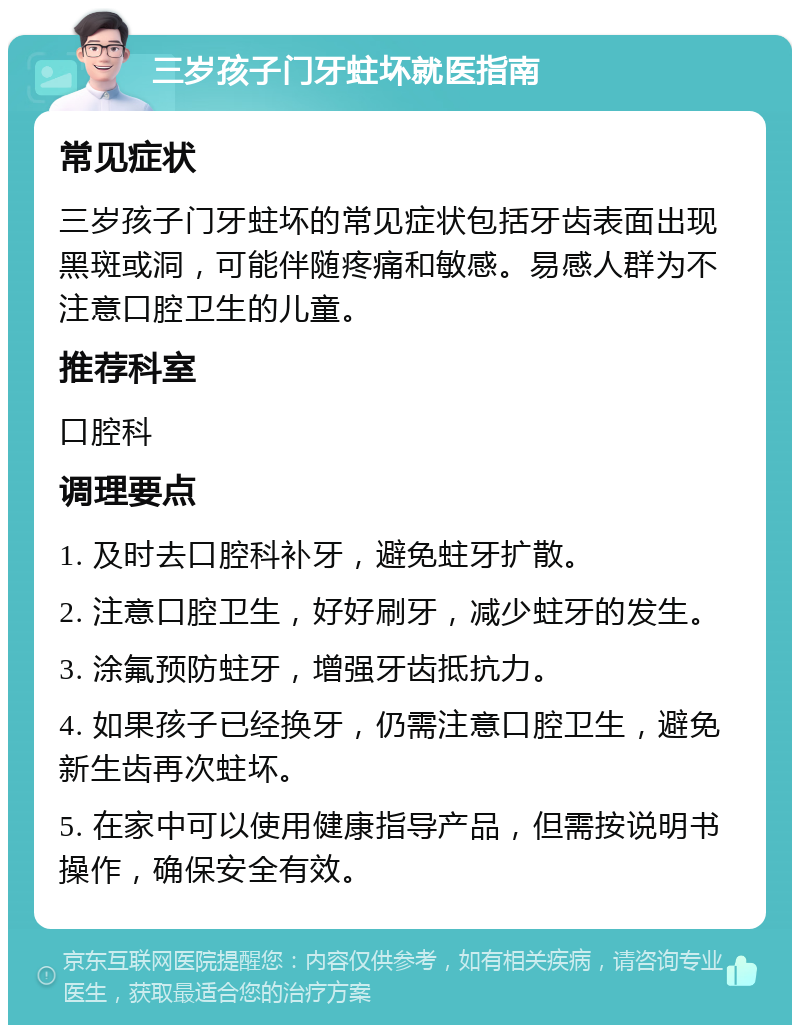 三岁孩子门牙蛀坏就医指南 常见症状 三岁孩子门牙蛀坏的常见症状包括牙齿表面出现黑斑或洞，可能伴随疼痛和敏感。易感人群为不注意口腔卫生的儿童。 推荐科室 口腔科 调理要点 1. 及时去口腔科补牙，避免蛀牙扩散。 2. 注意口腔卫生，好好刷牙，减少蛀牙的发生。 3. 涂氟预防蛀牙，增强牙齿抵抗力。 4. 如果孩子已经换牙，仍需注意口腔卫生，避免新生齿再次蛀坏。 5. 在家中可以使用健康指导产品，但需按说明书操作，确保安全有效。