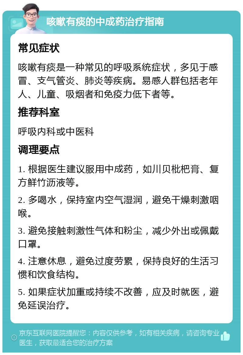 咳嗽有痰的中成药治疗指南 常见症状 咳嗽有痰是一种常见的呼吸系统症状，多见于感冒、支气管炎、肺炎等疾病。易感人群包括老年人、儿童、吸烟者和免疫力低下者等。 推荐科室 呼吸内科或中医科 调理要点 1. 根据医生建议服用中成药，如川贝枇杷膏、复方鲜竹沥液等。 2. 多喝水，保持室内空气湿润，避免干燥刺激咽喉。 3. 避免接触刺激性气体和粉尘，减少外出或佩戴口罩。 4. 注意休息，避免过度劳累，保持良好的生活习惯和饮食结构。 5. 如果症状加重或持续不改善，应及时就医，避免延误治疗。