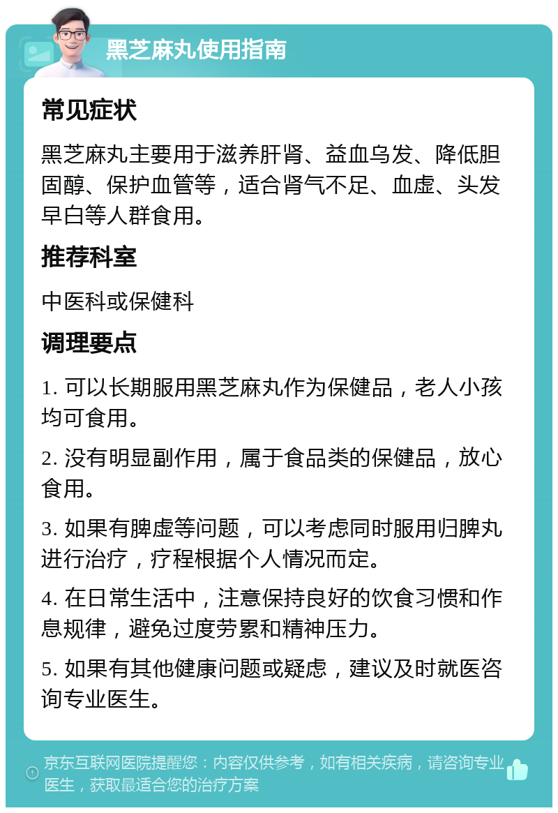 黑芝麻丸使用指南 常见症状 黑芝麻丸主要用于滋养肝肾、益血乌发、降低胆固醇、保护血管等，适合肾气不足、血虚、头发早白等人群食用。 推荐科室 中医科或保健科 调理要点 1. 可以长期服用黑芝麻丸作为保健品，老人小孩均可食用。 2. 没有明显副作用，属于食品类的保健品，放心食用。 3. 如果有脾虚等问题，可以考虑同时服用归脾丸进行治疗，疗程根据个人情况而定。 4. 在日常生活中，注意保持良好的饮食习惯和作息规律，避免过度劳累和精神压力。 5. 如果有其他健康问题或疑虑，建议及时就医咨询专业医生。