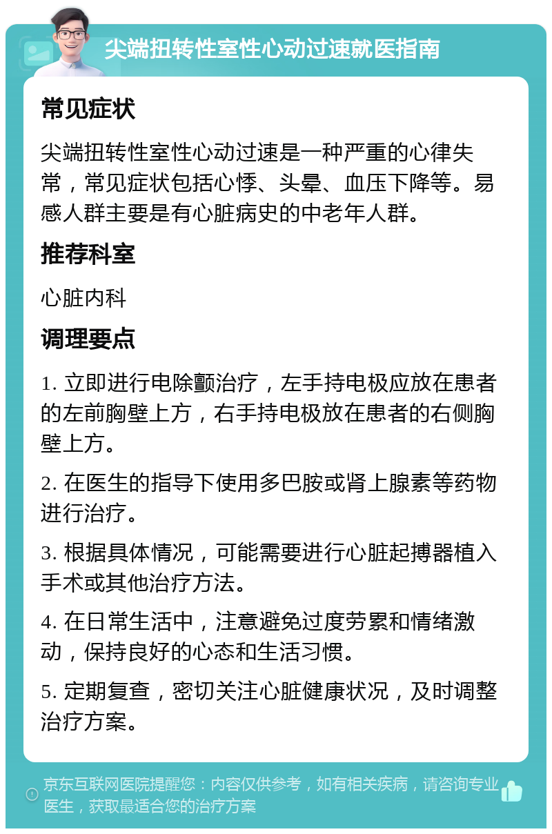 尖端扭转性室性心动过速就医指南 常见症状 尖端扭转性室性心动过速是一种严重的心律失常，常见症状包括心悸、头晕、血压下降等。易感人群主要是有心脏病史的中老年人群。 推荐科室 心脏内科 调理要点 1. 立即进行电除颤治疗，左手持电极应放在患者的左前胸壁上方，右手持电极放在患者的右侧胸壁上方。 2. 在医生的指导下使用多巴胺或肾上腺素等药物进行治疗。 3. 根据具体情况，可能需要进行心脏起搏器植入手术或其他治疗方法。 4. 在日常生活中，注意避免过度劳累和情绪激动，保持良好的心态和生活习惯。 5. 定期复查，密切关注心脏健康状况，及时调整治疗方案。