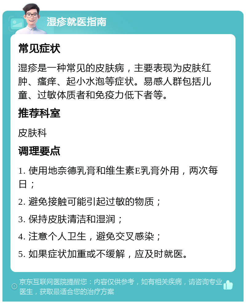 湿疹就医指南 常见症状 湿疹是一种常见的皮肤病，主要表现为皮肤红肿、瘙痒、起小水泡等症状。易感人群包括儿童、过敏体质者和免疫力低下者等。 推荐科室 皮肤科 调理要点 1. 使用地奈德乳膏和维生素E乳膏外用，两次每日； 2. 避免接触可能引起过敏的物质； 3. 保持皮肤清洁和湿润； 4. 注意个人卫生，避免交叉感染； 5. 如果症状加重或不缓解，应及时就医。