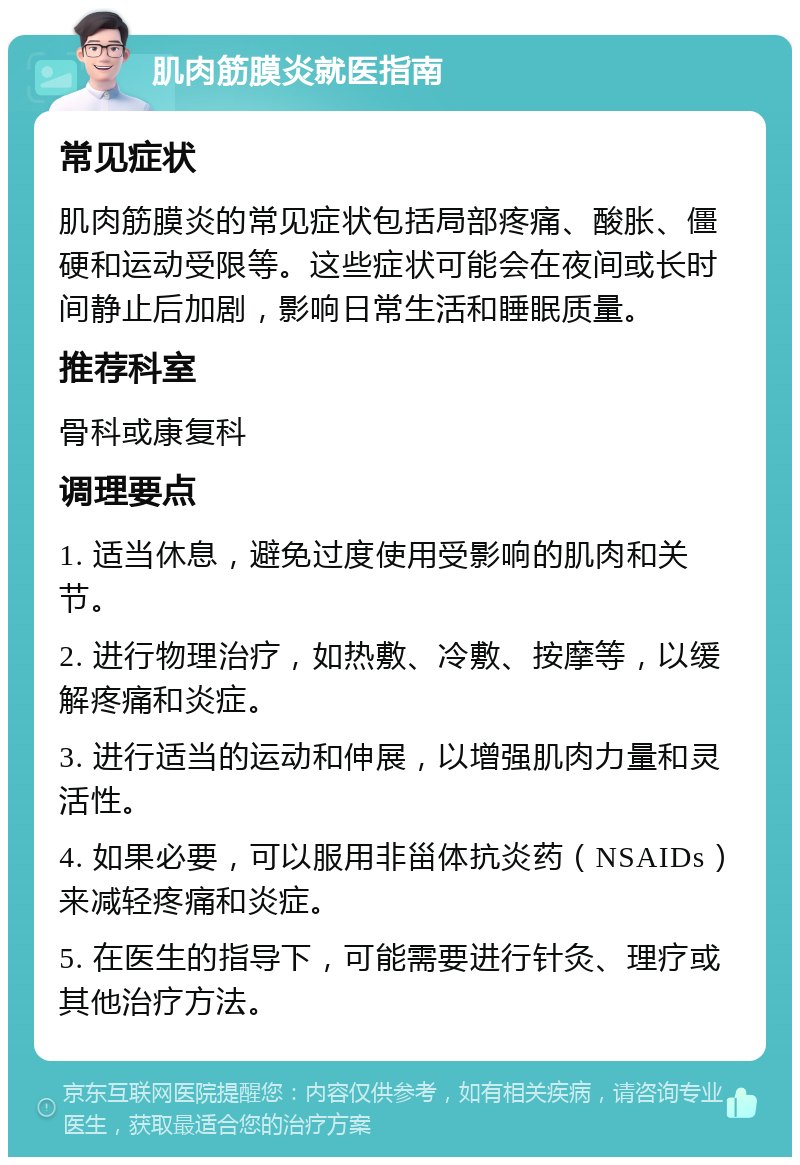 肌肉筋膜炎就医指南 常见症状 肌肉筋膜炎的常见症状包括局部疼痛、酸胀、僵硬和运动受限等。这些症状可能会在夜间或长时间静止后加剧，影响日常生活和睡眠质量。 推荐科室 骨科或康复科 调理要点 1. 适当休息，避免过度使用受影响的肌肉和关节。 2. 进行物理治疗，如热敷、冷敷、按摩等，以缓解疼痛和炎症。 3. 进行适当的运动和伸展，以增强肌肉力量和灵活性。 4. 如果必要，可以服用非甾体抗炎药（NSAIDs）来减轻疼痛和炎症。 5. 在医生的指导下，可能需要进行针灸、理疗或其他治疗方法。