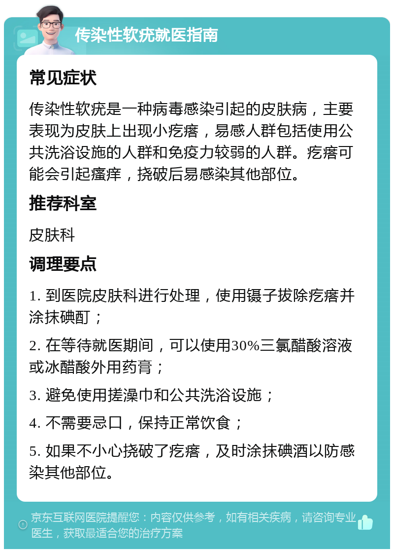 传染性软疣就医指南 常见症状 传染性软疣是一种病毒感染引起的皮肤病，主要表现为皮肤上出现小疙瘩，易感人群包括使用公共洗浴设施的人群和免疫力较弱的人群。疙瘩可能会引起瘙痒，挠破后易感染其他部位。 推荐科室 皮肤科 调理要点 1. 到医院皮肤科进行处理，使用镊子拔除疙瘩并涂抹碘酊； 2. 在等待就医期间，可以使用30%三氯醋酸溶液或冰醋酸外用药膏； 3. 避免使用搓澡巾和公共洗浴设施； 4. 不需要忌口，保持正常饮食； 5. 如果不小心挠破了疙瘩，及时涂抹碘酒以防感染其他部位。