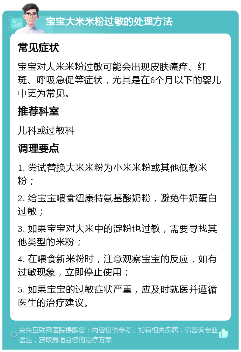 宝宝大米米粉过敏的处理方法 常见症状 宝宝对大米米粉过敏可能会出现皮肤瘙痒、红斑、呼吸急促等症状，尤其是在6个月以下的婴儿中更为常见。 推荐科室 儿科或过敏科 调理要点 1. 尝试替换大米米粉为小米米粉或其他低敏米粉； 2. 给宝宝喂食纽康特氨基酸奶粉，避免牛奶蛋白过敏； 3. 如果宝宝对大米中的淀粉也过敏，需要寻找其他类型的米粉； 4. 在喂食新米粉时，注意观察宝宝的反应，如有过敏现象，立即停止使用； 5. 如果宝宝的过敏症状严重，应及时就医并遵循医生的治疗建议。