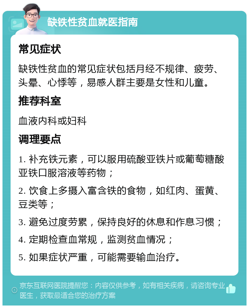 缺铁性贫血就医指南 常见症状 缺铁性贫血的常见症状包括月经不规律、疲劳、头晕、心悸等，易感人群主要是女性和儿童。 推荐科室 血液内科或妇科 调理要点 1. 补充铁元素，可以服用硫酸亚铁片或葡萄糖酸亚铁口服溶液等药物； 2. 饮食上多摄入富含铁的食物，如红肉、蛋黄、豆类等； 3. 避免过度劳累，保持良好的休息和作息习惯； 4. 定期检查血常规，监测贫血情况； 5. 如果症状严重，可能需要输血治疗。