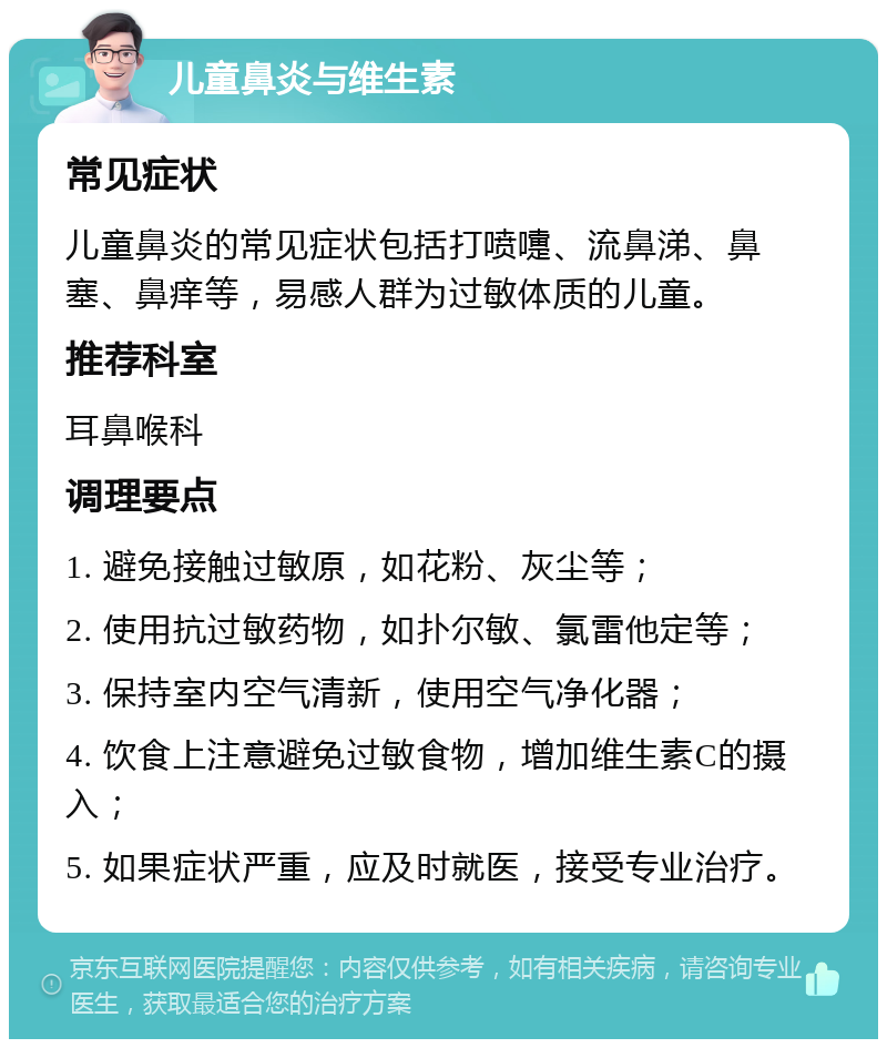 儿童鼻炎与维生素 常见症状 儿童鼻炎的常见症状包括打喷嚏、流鼻涕、鼻塞、鼻痒等，易感人群为过敏体质的儿童。 推荐科室 耳鼻喉科 调理要点 1. 避免接触过敏原，如花粉、灰尘等； 2. 使用抗过敏药物，如扑尔敏、氯雷他定等； 3. 保持室内空气清新，使用空气净化器； 4. 饮食上注意避免过敏食物，增加维生素C的摄入； 5. 如果症状严重，应及时就医，接受专业治疗。