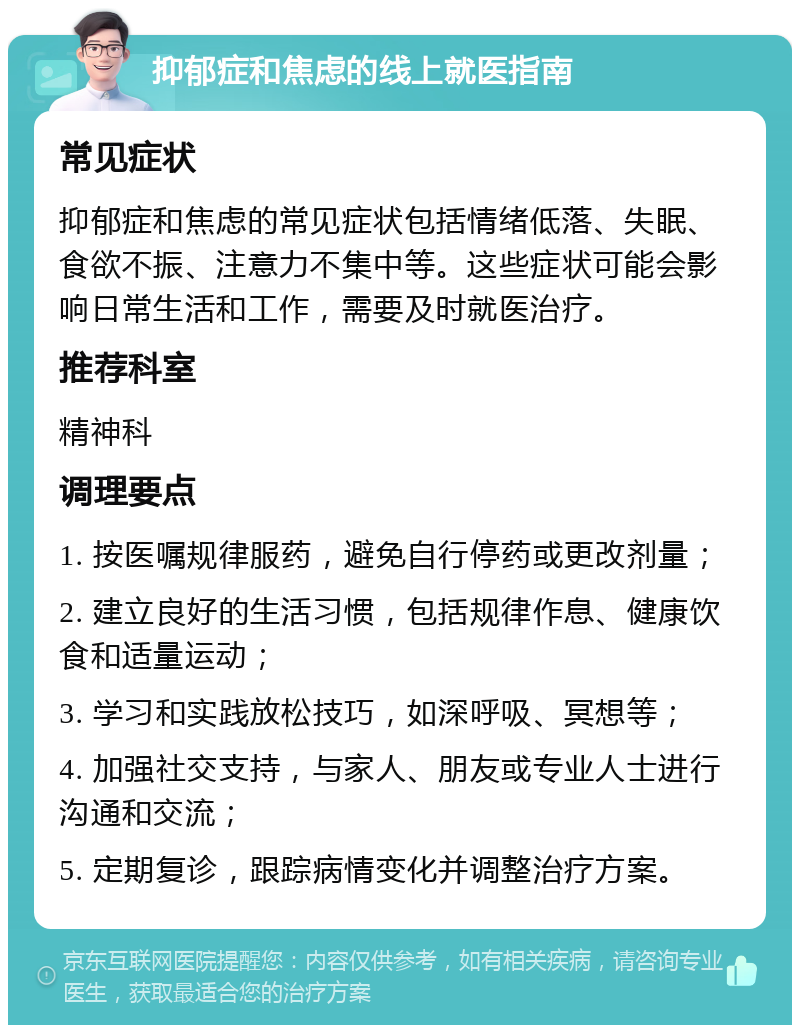 抑郁症和焦虑的线上就医指南 常见症状 抑郁症和焦虑的常见症状包括情绪低落、失眠、食欲不振、注意力不集中等。这些症状可能会影响日常生活和工作，需要及时就医治疗。 推荐科室 精神科 调理要点 1. 按医嘱规律服药，避免自行停药或更改剂量； 2. 建立良好的生活习惯，包括规律作息、健康饮食和适量运动； 3. 学习和实践放松技巧，如深呼吸、冥想等； 4. 加强社交支持，与家人、朋友或专业人士进行沟通和交流； 5. 定期复诊，跟踪病情变化并调整治疗方案。