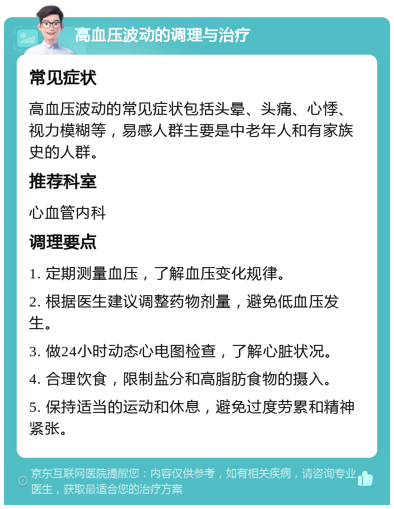 高血压波动的调理与治疗 常见症状 高血压波动的常见症状包括头晕、头痛、心悸、视力模糊等，易感人群主要是中老年人和有家族史的人群。 推荐科室 心血管内科 调理要点 1. 定期测量血压，了解血压变化规律。 2. 根据医生建议调整药物剂量，避免低血压发生。 3. 做24小时动态心电图检查，了解心脏状况。 4. 合理饮食，限制盐分和高脂肪食物的摄入。 5. 保持适当的运动和休息，避免过度劳累和精神紧张。