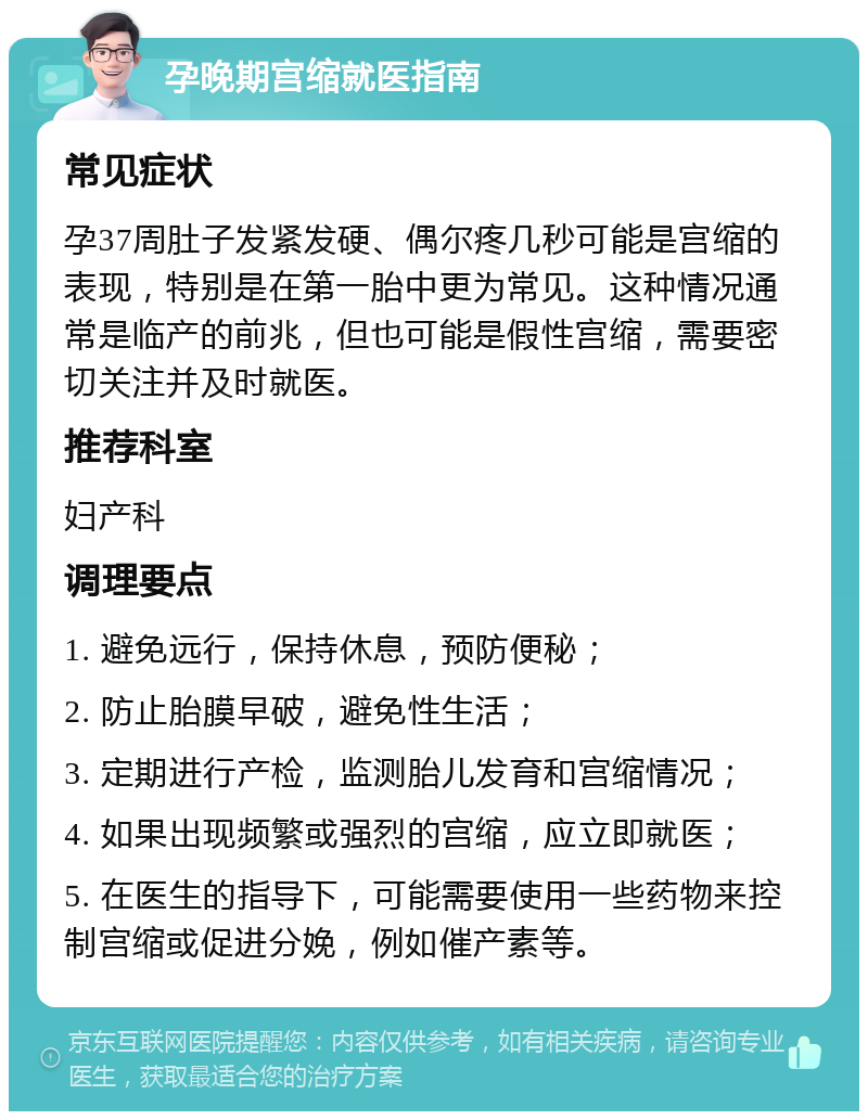 孕晚期宫缩就医指南 常见症状 孕37周肚子发紧发硬、偶尔疼几秒可能是宫缩的表现，特别是在第一胎中更为常见。这种情况通常是临产的前兆，但也可能是假性宫缩，需要密切关注并及时就医。 推荐科室 妇产科 调理要点 1. 避免远行，保持休息，预防便秘； 2. 防止胎膜早破，避免性生活； 3. 定期进行产检，监测胎儿发育和宫缩情况； 4. 如果出现频繁或强烈的宫缩，应立即就医； 5. 在医生的指导下，可能需要使用一些药物来控制宫缩或促进分娩，例如催产素等。