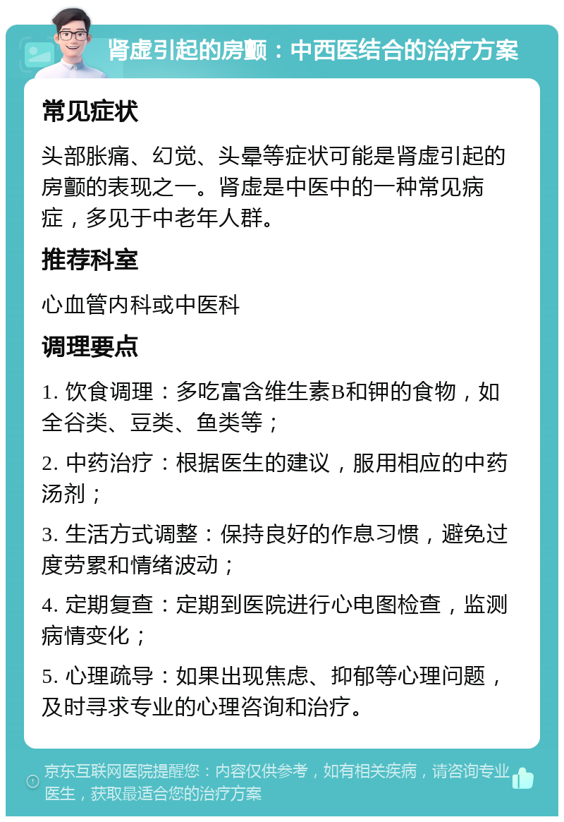 肾虚引起的房颤：中西医结合的治疗方案 常见症状 头部胀痛、幻觉、头晕等症状可能是肾虚引起的房颤的表现之一。肾虚是中医中的一种常见病症，多见于中老年人群。 推荐科室 心血管内科或中医科 调理要点 1. 饮食调理：多吃富含维生素B和钾的食物，如全谷类、豆类、鱼类等； 2. 中药治疗：根据医生的建议，服用相应的中药汤剂； 3. 生活方式调整：保持良好的作息习惯，避免过度劳累和情绪波动； 4. 定期复查：定期到医院进行心电图检查，监测病情变化； 5. 心理疏导：如果出现焦虑、抑郁等心理问题，及时寻求专业的心理咨询和治疗。