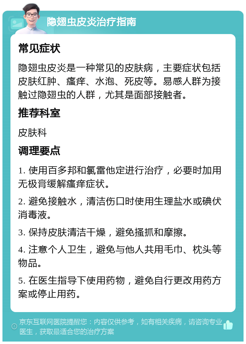 隐翅虫皮炎治疗指南 常见症状 隐翅虫皮炎是一种常见的皮肤病，主要症状包括皮肤红肿、瘙痒、水泡、死皮等。易感人群为接触过隐翅虫的人群，尤其是面部接触者。 推荐科室 皮肤科 调理要点 1. 使用百多邦和氯雷他定进行治疗，必要时加用无极膏缓解瘙痒症状。 2. 避免接触水，清洁伤口时使用生理盐水或碘伏消毒液。 3. 保持皮肤清洁干燥，避免搔抓和摩擦。 4. 注意个人卫生，避免与他人共用毛巾、枕头等物品。 5. 在医生指导下使用药物，避免自行更改用药方案或停止用药。