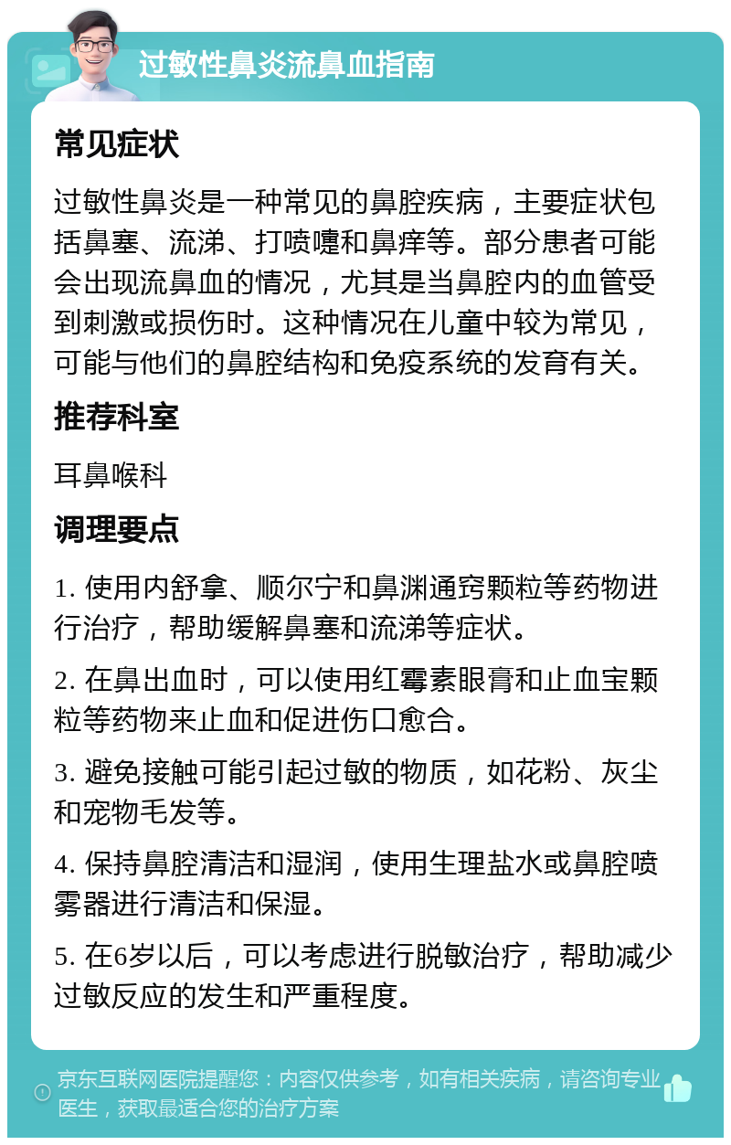 过敏性鼻炎流鼻血指南 常见症状 过敏性鼻炎是一种常见的鼻腔疾病，主要症状包括鼻塞、流涕、打喷嚏和鼻痒等。部分患者可能会出现流鼻血的情况，尤其是当鼻腔内的血管受到刺激或损伤时。这种情况在儿童中较为常见，可能与他们的鼻腔结构和免疫系统的发育有关。 推荐科室 耳鼻喉科 调理要点 1. 使用内舒拿、顺尔宁和鼻渊通窍颗粒等药物进行治疗，帮助缓解鼻塞和流涕等症状。 2. 在鼻出血时，可以使用红霉素眼膏和止血宝颗粒等药物来止血和促进伤口愈合。 3. 避免接触可能引起过敏的物质，如花粉、灰尘和宠物毛发等。 4. 保持鼻腔清洁和湿润，使用生理盐水或鼻腔喷雾器进行清洁和保湿。 5. 在6岁以后，可以考虑进行脱敏治疗，帮助减少过敏反应的发生和严重程度。