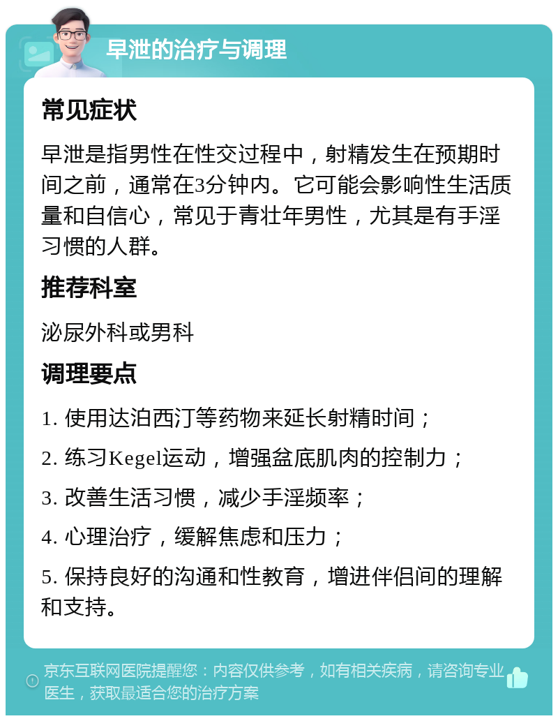 早泄的治疗与调理 常见症状 早泄是指男性在性交过程中，射精发生在预期时间之前，通常在3分钟内。它可能会影响性生活质量和自信心，常见于青壮年男性，尤其是有手淫习惯的人群。 推荐科室 泌尿外科或男科 调理要点 1. 使用达泊西汀等药物来延长射精时间； 2. 练习Kegel运动，增强盆底肌肉的控制力； 3. 改善生活习惯，减少手淫频率； 4. 心理治疗，缓解焦虑和压力； 5. 保持良好的沟通和性教育，增进伴侣间的理解和支持。