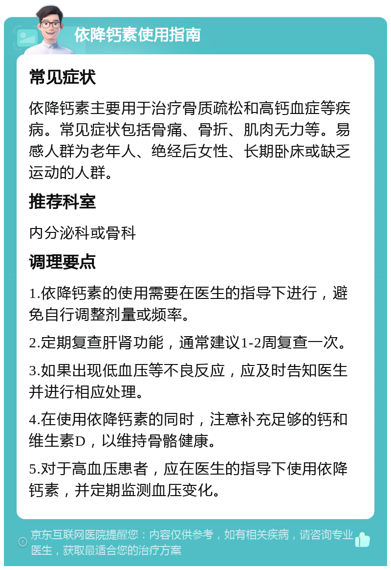 依降钙素使用指南 常见症状 依降钙素主要用于治疗骨质疏松和高钙血症等疾病。常见症状包括骨痛、骨折、肌肉无力等。易感人群为老年人、绝经后女性、长期卧床或缺乏运动的人群。 推荐科室 内分泌科或骨科 调理要点 1.依降钙素的使用需要在医生的指导下进行，避免自行调整剂量或频率。 2.定期复查肝肾功能，通常建议1-2周复查一次。 3.如果出现低血压等不良反应，应及时告知医生并进行相应处理。 4.在使用依降钙素的同时，注意补充足够的钙和维生素D，以维持骨骼健康。 5.对于高血压患者，应在医生的指导下使用依降钙素，并定期监测血压变化。