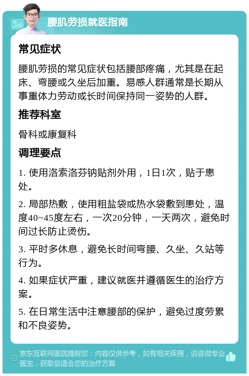 腰肌劳损就医指南 常见症状 腰肌劳损的常见症状包括腰部疼痛，尤其是在起床、弯腰或久坐后加重。易感人群通常是长期从事重体力劳动或长时间保持同一姿势的人群。 推荐科室 骨科或康复科 调理要点 1. 使用洛索洛芬钠贴剂外用，1日1次，贴于患处。 2. 局部热敷，使用粗盐袋或热水袋敷到患处，温度40~45度左右，一次20分钟，一天两次，避免时间过长防止烫伤。 3. 平时多休息，避免长时间弯腰、久坐、久站等行为。 4. 如果症状严重，建议就医并遵循医生的治疗方案。 5. 在日常生活中注意腰部的保护，避免过度劳累和不良姿势。