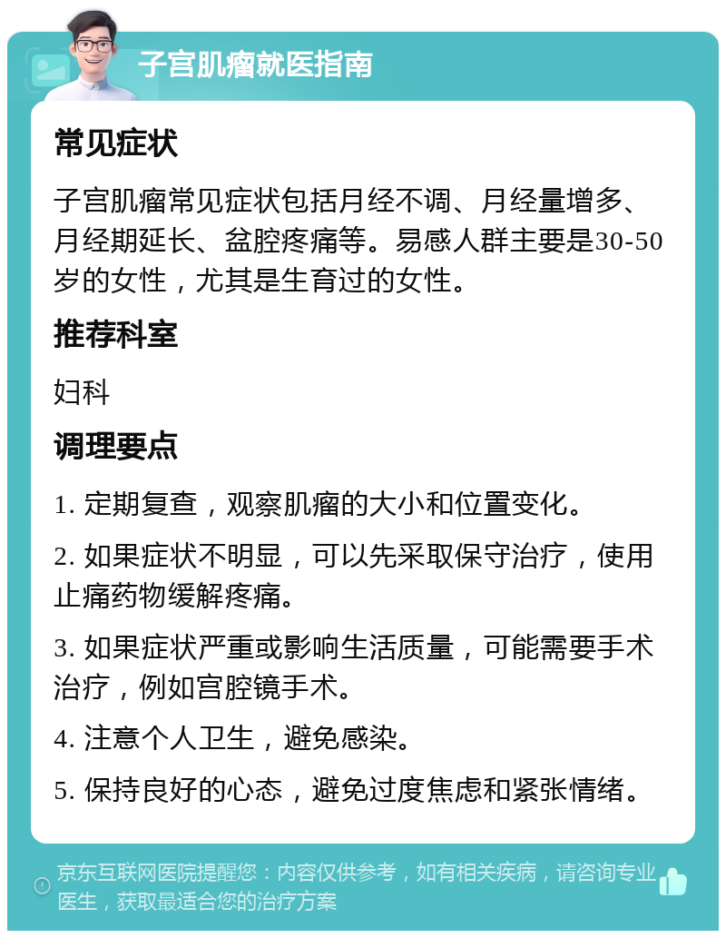 子宫肌瘤就医指南 常见症状 子宫肌瘤常见症状包括月经不调、月经量增多、月经期延长、盆腔疼痛等。易感人群主要是30-50岁的女性，尤其是生育过的女性。 推荐科室 妇科 调理要点 1. 定期复查，观察肌瘤的大小和位置变化。 2. 如果症状不明显，可以先采取保守治疗，使用止痛药物缓解疼痛。 3. 如果症状严重或影响生活质量，可能需要手术治疗，例如宫腔镜手术。 4. 注意个人卫生，避免感染。 5. 保持良好的心态，避免过度焦虑和紧张情绪。