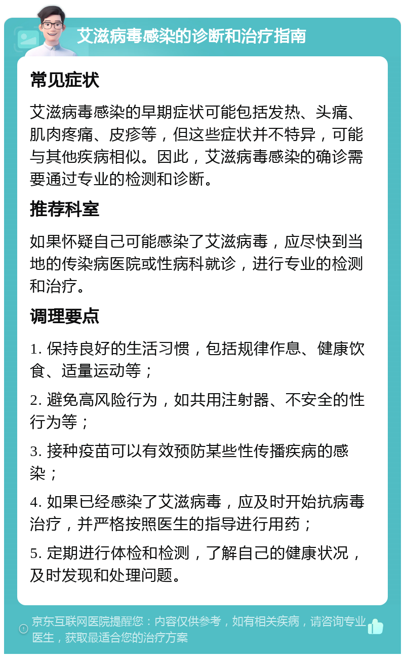 艾滋病毒感染的诊断和治疗指南 常见症状 艾滋病毒感染的早期症状可能包括发热、头痛、肌肉疼痛、皮疹等，但这些症状并不特异，可能与其他疾病相似。因此，艾滋病毒感染的确诊需要通过专业的检测和诊断。 推荐科室 如果怀疑自己可能感染了艾滋病毒，应尽快到当地的传染病医院或性病科就诊，进行专业的检测和治疗。 调理要点 1. 保持良好的生活习惯，包括规律作息、健康饮食、适量运动等； 2. 避免高风险行为，如共用注射器、不安全的性行为等； 3. 接种疫苗可以有效预防某些性传播疾病的感染； 4. 如果已经感染了艾滋病毒，应及时开始抗病毒治疗，并严格按照医生的指导进行用药； 5. 定期进行体检和检测，了解自己的健康状况，及时发现和处理问题。