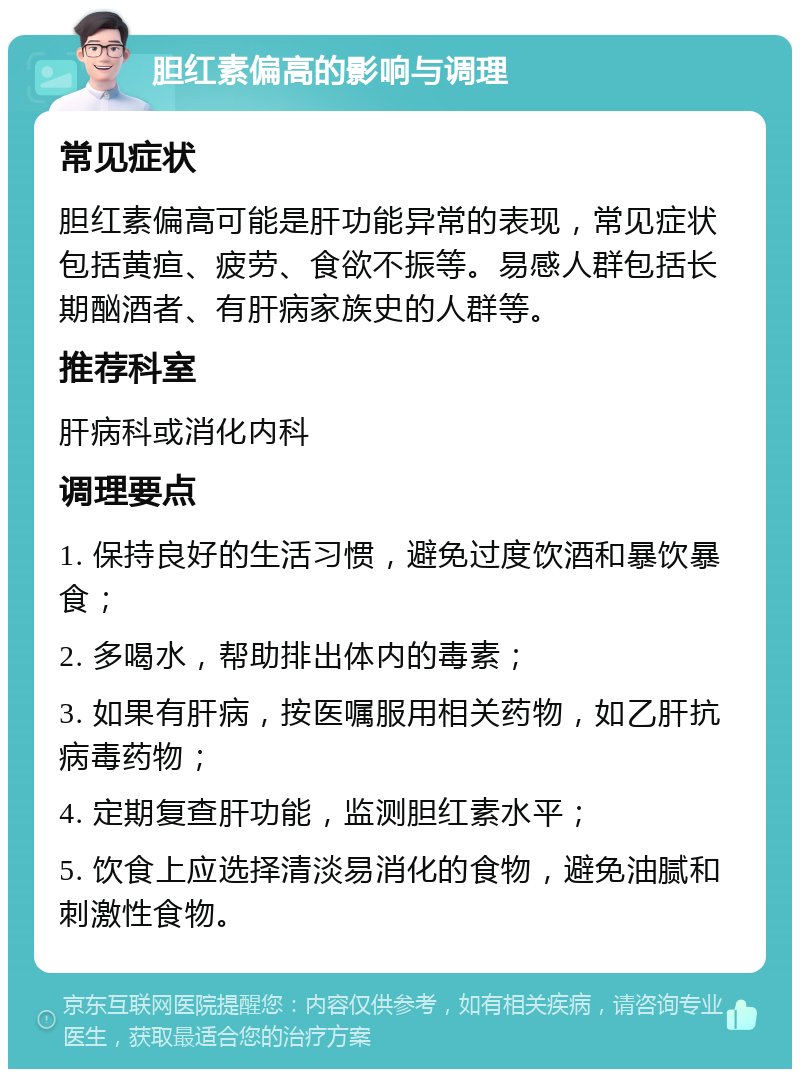 胆红素偏高的影响与调理 常见症状 胆红素偏高可能是肝功能异常的表现，常见症状包括黄疸、疲劳、食欲不振等。易感人群包括长期酗酒者、有肝病家族史的人群等。 推荐科室 肝病科或消化内科 调理要点 1. 保持良好的生活习惯，避免过度饮酒和暴饮暴食； 2. 多喝水，帮助排出体内的毒素； 3. 如果有肝病，按医嘱服用相关药物，如乙肝抗病毒药物； 4. 定期复查肝功能，监测胆红素水平； 5. 饮食上应选择清淡易消化的食物，避免油腻和刺激性食物。