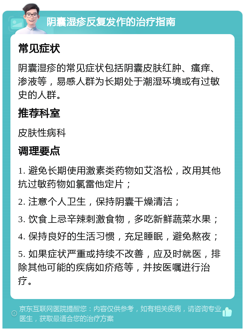 阴囊湿疹反复发作的治疗指南 常见症状 阴囊湿疹的常见症状包括阴囊皮肤红肿、瘙痒、渗液等，易感人群为长期处于潮湿环境或有过敏史的人群。 推荐科室 皮肤性病科 调理要点 1. 避免长期使用激素类药物如艾洛松，改用其他抗过敏药物如氯雷他定片； 2. 注意个人卫生，保持阴囊干燥清洁； 3. 饮食上忌辛辣刺激食物，多吃新鲜蔬菜水果； 4. 保持良好的生活习惯，充足睡眠，避免熬夜； 5. 如果症状严重或持续不改善，应及时就医，排除其他可能的疾病如疥疮等，并按医嘱进行治疗。