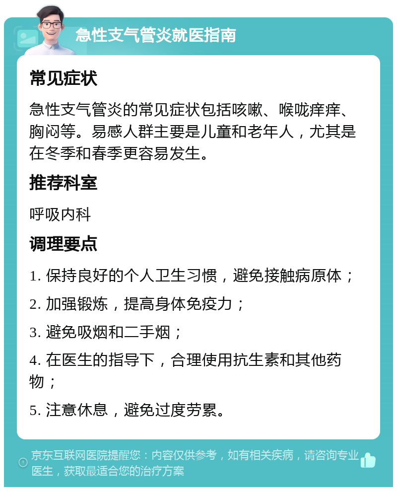 急性支气管炎就医指南 常见症状 急性支气管炎的常见症状包括咳嗽、喉咙痒痒、胸闷等。易感人群主要是儿童和老年人，尤其是在冬季和春季更容易发生。 推荐科室 呼吸内科 调理要点 1. 保持良好的个人卫生习惯，避免接触病原体； 2. 加强锻炼，提高身体免疫力； 3. 避免吸烟和二手烟； 4. 在医生的指导下，合理使用抗生素和其他药物； 5. 注意休息，避免过度劳累。