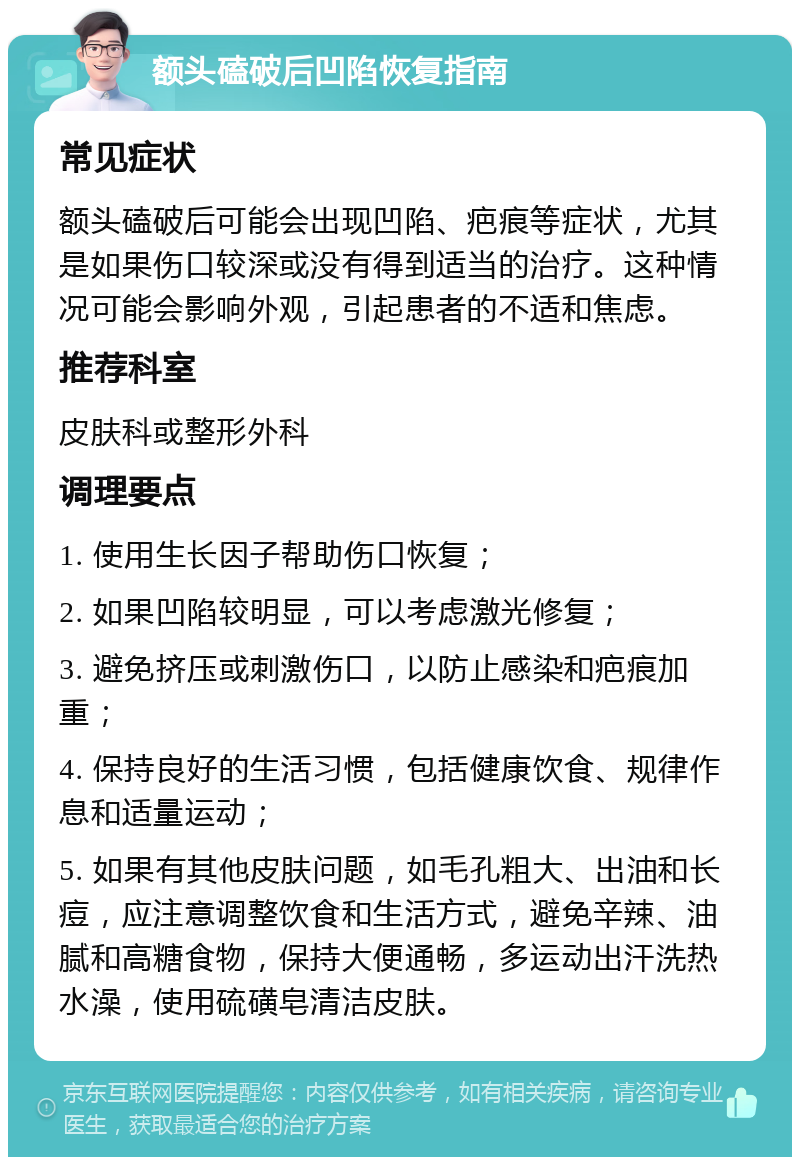 额头磕破后凹陷恢复指南 常见症状 额头磕破后可能会出现凹陷、疤痕等症状，尤其是如果伤口较深或没有得到适当的治疗。这种情况可能会影响外观，引起患者的不适和焦虑。 推荐科室 皮肤科或整形外科 调理要点 1. 使用生长因子帮助伤口恢复； 2. 如果凹陷较明显，可以考虑激光修复； 3. 避免挤压或刺激伤口，以防止感染和疤痕加重； 4. 保持良好的生活习惯，包括健康饮食、规律作息和适量运动； 5. 如果有其他皮肤问题，如毛孔粗大、出油和长痘，应注意调整饮食和生活方式，避免辛辣、油腻和高糖食物，保持大便通畅，多运动出汗洗热水澡，使用硫磺皂清洁皮肤。